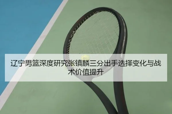 辽宁男篮深度研究张镇麟三分出手选择变化与战术价值提升