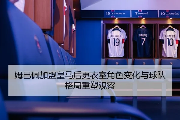 姆巴佩加盟皇马后更衣室角色变化与球队格局重塑观察