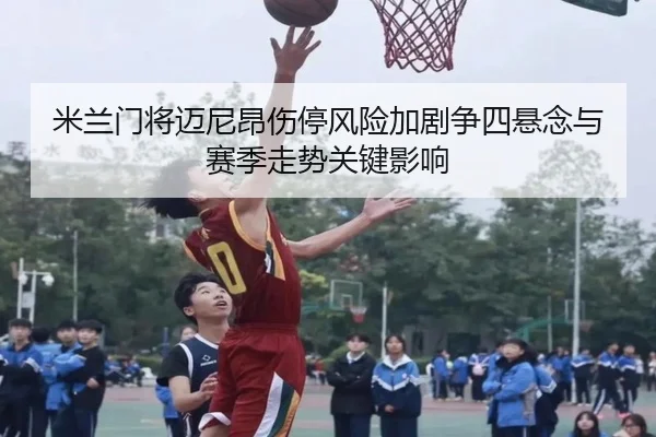 米兰门将迈尼昂伤停风险加剧争四悬念与赛季走势关键影响