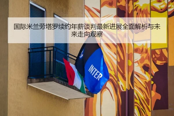 国际米兰劳塔罗续约年薪谈判最新进展全面解析与未来走向观察