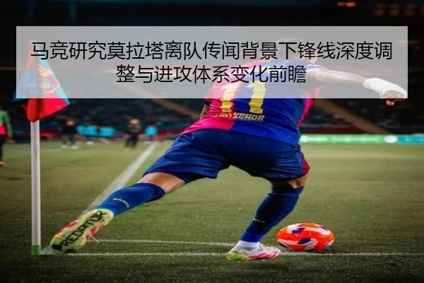 马竞研究莫拉塔离队传闻背景下锋线深度调整与进攻体系变化前瞻