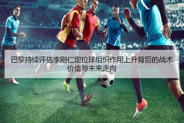 巴黎持续评估李刚仁定位球组织作用上升背后的战术价值与未来走向