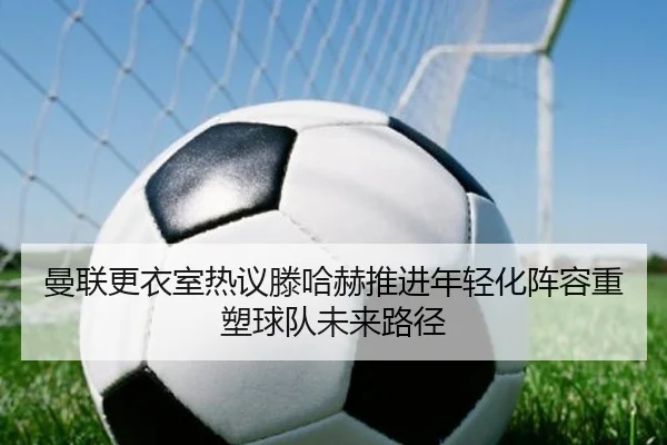 曼联更衣室热议滕哈赫推进年轻化阵容重塑球队未来路径