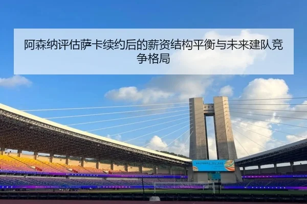 阿森纳评估萨卡续约后的薪资结构平衡与未来建队竞争格局
